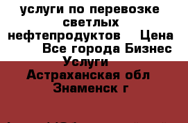 услуги по перевозке светлых нефтепродуктов  › Цена ­ 30 - Все города Бизнес » Услуги   . Астраханская обл.,Знаменск г.